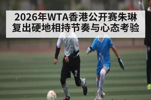 2026年WTA香港公开赛朱琳复出硬地相持节奏与心态考验