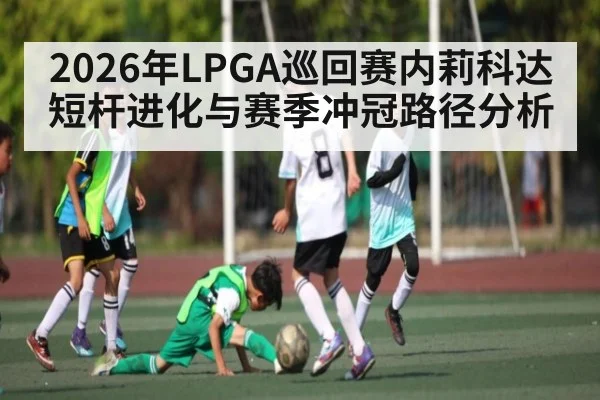 2026年LPGA巡回赛内莉科达短杆进化与赛季冲冠路径分析