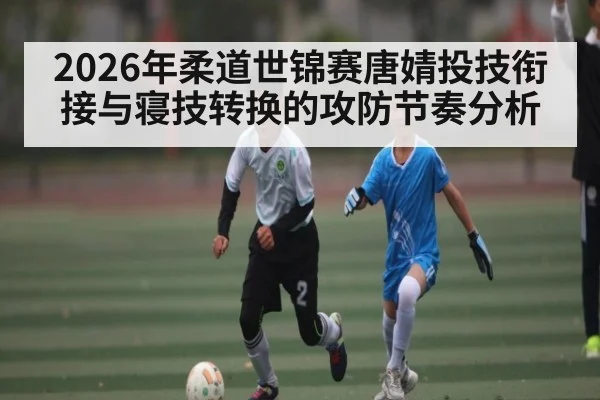 2026年柔道世锦赛唐婧投技衔接与寝技转换的攻防节奏分析
