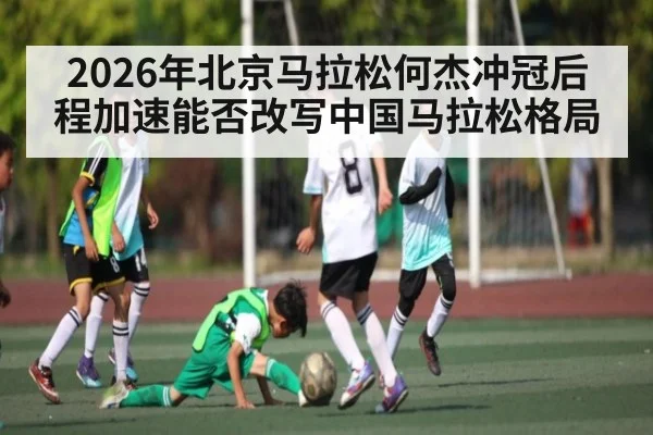 2026年北京马拉松何杰冲冠后程加速能否改写中国马拉松格局
